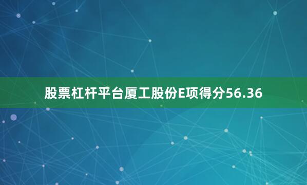 股票杠杆平台厦工股份E项得分56.36