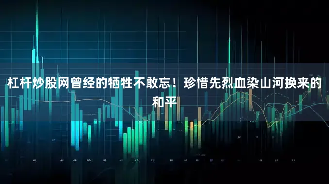 杠杆炒股网曾经的牺牲不敢忘！珍惜先烈血染山河换来的和平