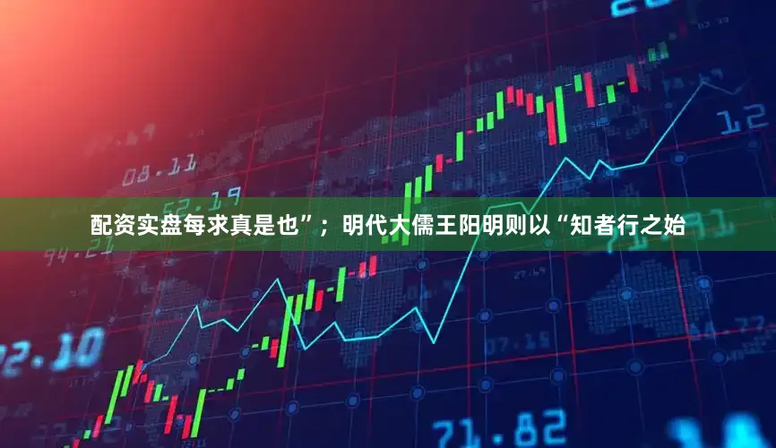配资实盘每求真是也”；明代大儒王阳明则以“知者行之始