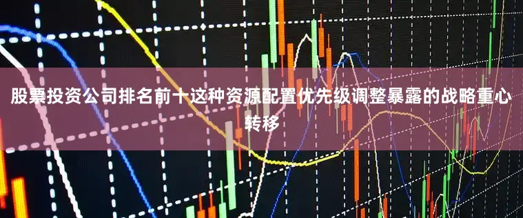 股票投资公司排名前十这种资源配置优先级调整暴露的战略重心转移