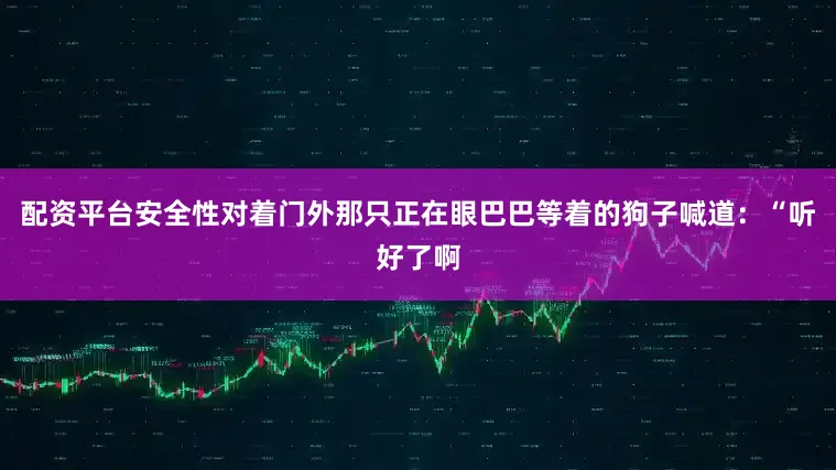 配资平台安全性对着门外那只正在眼巴巴等着的狗子喊道：“听好了啊