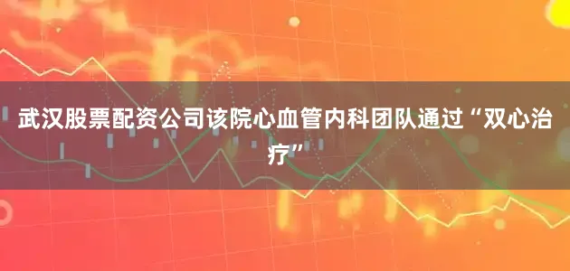 武汉股票配资公司该院心血管内科团队通过“双心治疗”
