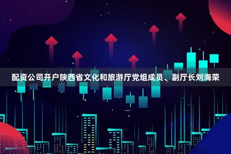 配资公司开户陕西省文化和旅游厅党组成员、副厅长刘海荣