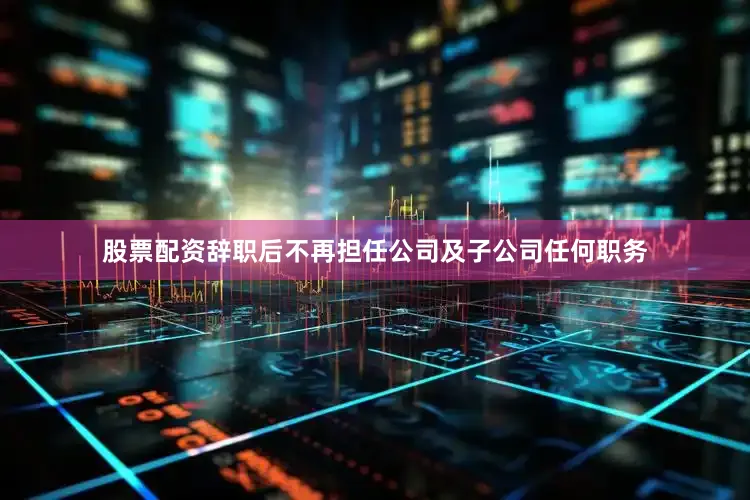 股票配资辞职后不再担任公司及子公司任何职务