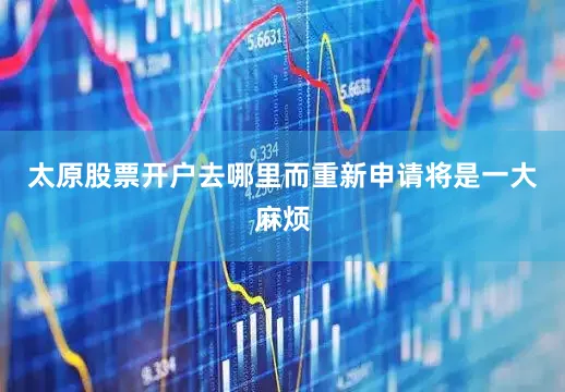 太原股票开户去哪里而重新申请将是一大麻烦