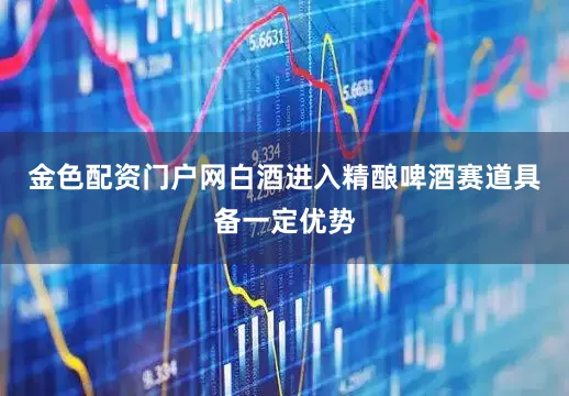 金色配资门户网白酒进入精酿啤酒赛道具备一定优势
