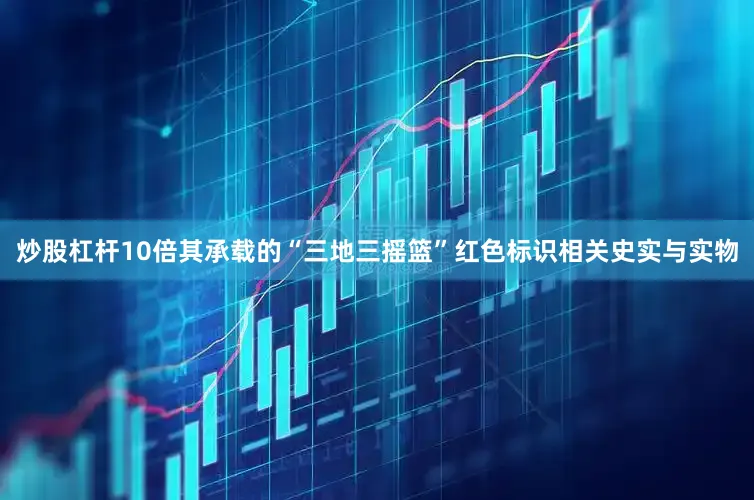炒股杠杆10倍其承载的“三地三摇篮”红色标识相关史实与实物