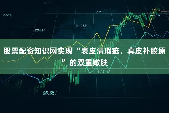 股票配资知识网实现 “表皮清瑕疵、真皮补胶原” 的双重嫩肤