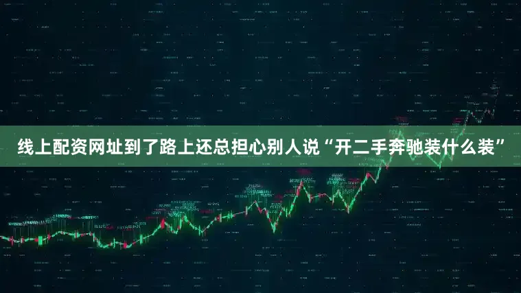 线上配资网址到了路上还总担心别人说“开二手奔驰装什么装”